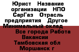 Юрист › Название организации ­ НПО СарГаз › Отрасль предприятия ­ Другое › Минимальный оклад ­ 15 000 - Все города Работа » Вакансии   . Тамбовская обл.,Моршанск г.